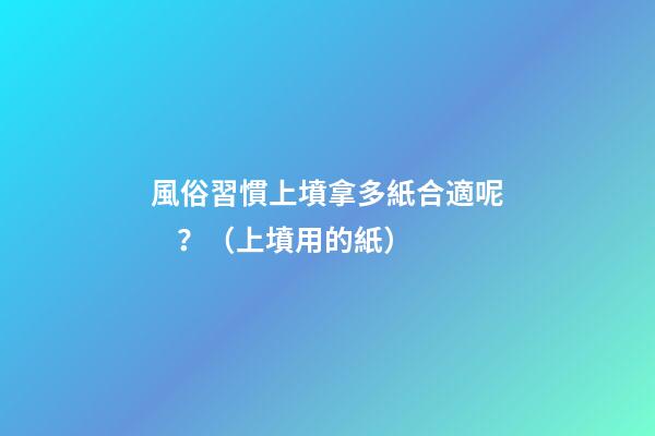 風俗習慣上墳拿多紙合適呢？（上墳用的紙）
